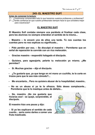 “Mis Lecturas de 5º y 6º “
117
Antes de comenzar la lectura:
1º.- ¿Vosotros/as comprendéis todo lo que hacemos vuestros profesores y profesoras?
2º.- ¿Tenéis confianza en que vuestro profesorado siempre hace lo que considera mejor
para vosotros/as?
EL MAESTRO SUFÍ
El Maestro Sufí contaba siempre una parábola al finalizar cada clase,
pero los alumnos no siempre entendían el sentido de la misma...
- Maestro – lo encaró uno de ellos una tarde. Tú nos cuentas los
cuentos pero no nos explicas su significado...
- Pido perdón por eso. – Se disculpó el maestro – Permíteme que en
señal de reparación te convide con un rico melocotón.
- Gracias maestro - respondió halagado el discípulo.
- Quisiera, para agasajarte, pelarte tu melocotón yo mismo. ¿Me
permites?
- Sí. Muchas gracias – dijo el discípulo.
- ¿Te gustaría que, ya que tengo en mi mano un cuchillo, te lo corte en
trozos para que te sea más cómodo?...
- Me encantaría... Pero no quisiera abusar de tu hospitalidad, maestro..
- No es un abuso si yo te lo ofrezco. Sólo deseo complacerte...
Permíteme que te lo mastique antes de dártelo...
- No, maestro. ¡No me gustaría que
hicieras eso! - se quejó, sorprendido, el
discípulo.
El maestro hizo una pausa y dijo:
- Si yo les explicara el sentido de cada
cuento... sería como darles a comer una
fruta masticada.
245- EL MAESTRO SUFÍ
 