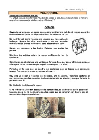 “Mis Lecturas de 5º y 6º “
119
Antes de comenzar la lectura:
1º.- ¿Qué opináis de esta frase: “ La bebida apaga la sed, la comida satisface el hambre;
pero el oro no apaga jamás la avaricia. (Plutarco) “?
CODICIA
Cavando para montar un cerco que separara mi terreno del de mi vecino, encontré
enterrado en mi jardín un viejo cofre lleno de monedas de oro.
No me interesé por la riqueza; me interesé por lo extraño del
hallazgo. Nunca he sido ambicioso y no me importan
demasiado los bienes materiales, pero desenterré el cofre.
Saqué las monedas y las lustré. Estaban tan sucias las
pobres...
Mientras las apilaba sobre mi mesa prolijamente, las fui
contando...
Constituían en sí mismas una verdadera fortuna. Sólo por pasar el tiempo, empecé
a imaginar todas las cosas que se podrían comprar con ellas.
Pensaba en lo loco que se pondría un codicioso que se topara con semejante
tesoro. Por suerte, por suerte...no era mi caso...
Hoy vino un señor a reclamar las monedas. Era mi vecino. Pretendía sostener el
muy miserable que las monedas las había enterrado su abuelo, y que por lo tanto le
pertenecían a él.
Me dio tanto fastidio que lo maté...
Si no lo hubiera visto tan desesperado por tenerlas, se las hubiera dado, porque si
hay algo que a mi no me importa son las cosas que se compran con dinero; eso sí,
no soporto a la gente codiciosa...
246- CODICIA
 