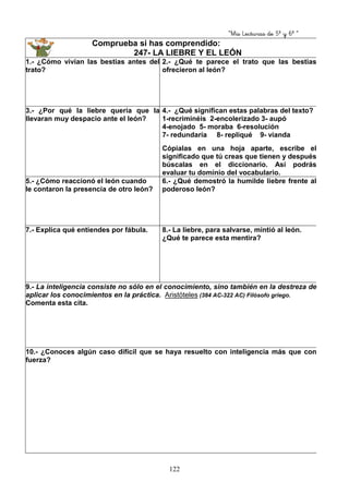 “Mis Lecturas de 5º y 6º “
122
Comprueba si has comprendido:
247- LA LIEBRE Y EL LEÓN
1.- ¿Cómo vivían las bestias antes del
trato?
2.- ¿Qué te parece el trato que las bestias
ofrecieron al león?
3.- ¿Por qué la liebre quería que la
llevaran muy despacio ante el león?
4.- ¿Qué significan estas palabras del texto?
1-recriminéis 2-encolerizado 3- aupó
4-enojado 5- moraba 6-resolución
7- redundaría 8- repliqué 9- vianda
Cópialas en una hoja aparte, escribe el
significado que tú creas que tienen y después
búscalas en el diccionario. Así podrás
evaluar tu dominio del vocabulario.
5.- ¿Cómo reaccionó el león cuando
le contaron la presencia de otro león?
6.- ¿Qué demostró la humilde liebre frente al
poderoso león?
7.- Explica qué entiendes por fábula. 8.- La liebre, para salvarse, mintió al león.
¿Qué te parece esta mentira?
9.- La inteligencia consiste no sólo en el conocimiento, sino también en la destreza de
aplicar los conocimientos en la práctica. Aristóteles (384 AC-322 AC) Filósofo griego.
Comenta esta cita.
10.- ¿Conoces algún caso difícil que se haya resuelto con inteligencia más que con
fuerza?
 