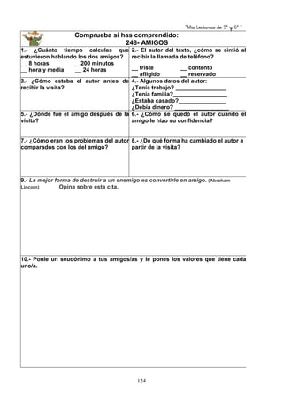 “Mis Lecturas de 5º y 6º “
124
Comprueba si has comprendido:
248- AMIGOS
1.- ¿Cuánto tiempo calculas que
estuvieron hablando los dos amigos?
__ 8 horas __200 minutos
__ hora y media __ 24 horas
2.- El autor del texto, ¿cómo se sintió al
recibir la llamada de teléfono?
__ triste __ contento
__ afligido __ reservado
3.- ¿Cómo estaba el autor antes de
recibir la visita?
4.- Algunos datos del autor:
¿Tenía trabajo? ________________
¿Tenía familia?_________________
¿Estaba casado?_______________
¿Debía dinero? _________________
5.- ¿Dónde fue el amigo después de la
visita?
6.- ¿Cómo se quedó el autor cuando el
amigo le hizo su confidencia?
7.- ¿Cómo eran los problemas del autor
comparados con los del amigo?
8.- ¿De qué forma ha cambiado el autor a
partir de la visita?
9.- La mejor forma de destruir a un enemigo es convertirle en amigo. (Abraham
Lincoln) Opina sobre esta cita.
10.- Ponle un seudónimo a tus amigos/as y le pones los valores que tiene cada
uno/a.
 