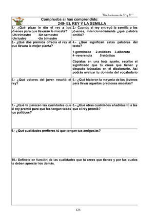 “Mis Lecturas de 5º y 6º “
126
Comprueba si has comprendido:
249- EL REY Y LA SEMILLA
1.- ¿Qué plazo le dio el rey a los
jóvenes para que llevaran la maceta?
-Un trimestre -Un semestre
-Un lustro -Un bimestre
2.- Cuando el rey entregó la semilla a los
jóvenes, intencionadamente ¿qué palabra
omitió?
3.- ¿Qué dos premios ofrecía el rey al
que llevara la mejor planta?
4.- ¿Qué significan estas palabras del
texto?
1-germinaba 2-exóticas 3-alboroto
4- reverencia 5-atónitos
Cópialas en una hoja aparte, escribe el
significado que tú creas que tienen y
después búscalas en el diccionario. Así
podrás evaluar tu dominio del vocabulario
.
5.- ¿Qué valores del joven resaltó el
rey?
6.- ¿Qué hicieron la mayoría de los jóvenes
para llevar aquellas preciosas macetas?
7.- ¿Qué te parecen las cualidades que
el rey premió para que las tengan todos
los políticos?
8.- ¿Qué otras cualidades añadirías tú a las
que el rey premió?
9.- ¿Qué cualidades prefieres tú que tengan tus amigos/as?
10.- Defínete en función de las cualidades que tú crees que tienes y por las cuales
te deben apreciar los demás.
 