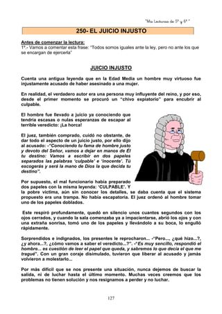 “Mis Lecturas de 5º y 6º “
127
Antes de comenzar la lectura:
1º.- Vamos a comentar esta frase: “Todos somos iguales ante la ley, pero no ante los que
se encargan de ejercerla”
JUICIO INJUSTO
Cuenta una antigua leyenda que en la Edad Media un hombre muy virtuoso fue
injustamente acusado de haber asesinado a una mujer.
En realidad, el verdadero autor era una persona muy influyente del reino, y por eso,
desde el primer momento se procuró un “chivo expiatorio” para encubrir al
culpable.
El hombre fue llevado a juicio ya conociendo que
tendría escasas o nulas esperanzas de escapar al
terrible veredicto: ¡La horca!
El juez, también comprado, cuidó no obstante, de
dar todo el aspecto de un juicio justo, por ello dijo
al acusado: -“Conociendo tu fama de hombre justo
y devoto del Señor, vamos a dejar en manos de Él
tu destino: Vamos a escribir en dos papeles
separados las palabras ‘culpable’ e ‘inocente’. Tú
escogerás y será la mano de Dios la que decida tu
destino”.
Por supuesto, el mal funcionario había preparado
dos papeles con la misma leyenda: ‘CULPABLE’. Y
la pobre víctima, aún sin conocer los detalles, se daba cuenta que el sistema
propuesto era una trampa. No había escapatoria. El juez ordenó al hombre tomar
uno de los papeles doblados.
Este respiró profundamente, quedó en silencio unos cuantos segundos con los
ojos cerrados, y cuando la sala comenzaba ya a impacientarse, abrió los ojos y con
una extraña sonrisa, tomó uno de los papeles y llevándolo a su boca, lo engulló
rápidamente.
Sorprendidos e indignados, los presentes le reprocharon... -“Pero..., ¿qué hizo...?,
¿y ahora...?, ¿cómo vamos a saber el veredicto...?”. -“Es muy sencillo, respondió el
hombre... es cuestión de leer el papel que queda, y sabremos lo que decía el que me
tragué”. Con un gran coraje disimulado, tuvieron que liberar al acusado y jamás
volvieron a molestarlo...
Por más difícil que se nos presente una situación, nunca dejemos de buscar la
salida, ni de luchar hasta el último momento. Muchas veces creemos que los
problemas no tienen solución y nos resignamos a perder y no luchar.
250- EL JUICIO INJUSTO
 