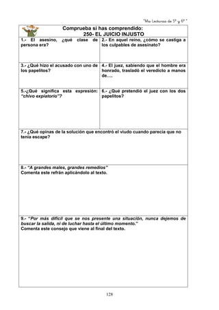 “Mis Lecturas de 5º y 6º “
128
Comprueba si has comprendido:
250- EL JUICIO INJUSTO
1.- El asesino, ¿qué clase de
persona era?
2.- En aquel reino, ¿cómo se castiga a
los culpables de asesinato?
3.- ¿Qué hizo el acusado con uno de
los papelitos?
4.- El juez, sabiendo que el hombre era
honrado, trasladó el veredicto a manos
de….
5.-¿Qué significa esta expresión:
“chivo expiatorio”?
6.- ¿Qué pretendió el juez con los dos
papelitos?
7.- ¿Qué opinas de la solución que encontró el viudo cuando parecía que no
tenía escape?
8.- “A grandes males, grandes remedios”
Comenta este refrán aplicándolo al texto.
9.- “Por más difícil que se nos presente una situación, nunca dejemos de
buscar la salida, ni de luchar hasta el último momento.”
Comenta este consejo que viene al final del texto.
 
