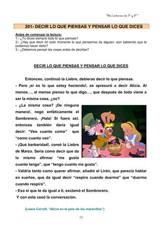 “Mis Lecturas de 5º y 6º “
13
Antes de comenzar la lectura:
1.- ¿Tú dices siempre todo lo que piensas?
2.- ¿Hay que decir en todo momento lo que pensamos de alguien, aún sabiendo que le
podemos hacer daño?
3.- ¿Debemos pensar las cosas antes de decirlas?
DECIR LO QUE PIENSAS Y PENSAR LO QUE DICES
Entonces, continuó la Liebre, debieras decir lo que piensas.
- Pero ¡si es lo que estoy haciendo!, se apresuró a decir Alicia. Al
menos…, al menos pienso lo que digo…, que después de todo viene a
ser la misma cosa, ¿no?
- ¿La misma cosa? ¡De ninguna
manera!, negó enfáticamente el
Sombrerero. ¡Hala! Si fuera así,
entonces también daría igual
decir: “Veo cuanto como” que
“como cuanto veo”.
- ¡Qué barbaridad!, coreó la Liebre
de Marzo. Sería como decir que da
lo mismo afirmar “me gusta
cuanto tengo”, que “tengo cuanto me gusta”.
- Valdría tanto como querer afirmar, añadió el Lirón, que parecía hablar
en sueños, que da igual decir “respiro cuando duermo” que “duermo
cuando respiro”.
- Eso sí que te da igual a ti, exclamó el Sombrerero.
Y con esto cesó la conversación.
(Lewis Carroll, “Alicia en el país de las maravillas”)
201- DECIR LO QUE PIENSAS Y PENSAR LO QUE DICES
 