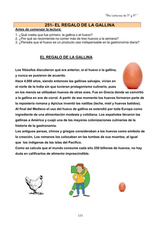 “Mis Lecturas de 5º y 6º “
131
Antes de comenzar la lectura:
1. ¿Qué creéis que fue primero: la gallina o el huevo?
2. ¿Por qué se recomienda no comer más de tres huevos a la semana?
3. ¿Pensáis que el huevo es un producto casi indispensable en la gastronomía diaria?
EL REGALO DE LA GALLINA
Los filósofos discutieron qué era anterior, si el huevo o la gallina,
y nunca se pusieron de acuerdo.
Hace 4.000 años, siendo entonces las gallinas salvajes, vivían en
el norte de la India sin que tuvieran protagonismo culinario, pues
en los menús se utilizaban huevos de otras aves. Fue en Grecia donde se convirtió
a la gallina en ave de corral. A partir de ese momento los huevos formaron parte de
la repostería romana y Apicius inventó las natillas (leche, miel y huevos batidos).
Al final del Medievo el uso del huevo de gallina se extendió por toda Europa como
ingrediente de una alimentación modesta y cotidiana. Los españoles llevaron las
gallinas a América y cuajó una de las mayores colonizaciones culinarias de la
historia de la gastronomía.
Los antiguos persas, chinos y griegos consideraban a los huevos como símbolo de
la creación. Los romanos los colocaban en las tumbas de sus muertos, al igual
que los indígenas de las islas del Pacífico.
Como se calcula que el mundo consume cada año 250 billones de huevos, no hay
duda en calificarlos de alimento imprescindible.
251- EL REGALO DE LA GALLINA
 