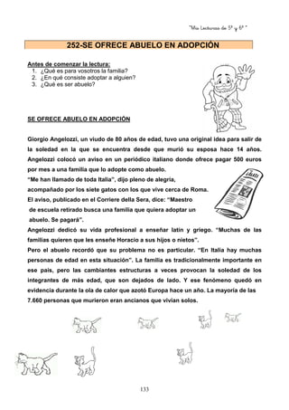“Mis Lecturas de 5º y 6º “
133
Antes de comenzar la lectura:
1. ¿Qué es para vosotros la familia?
2. ¿En qué consiste adoptar a alguien?
3. ¿Qué es ser abuelo?
SE OFRECE ABUELO EN ADOPCIÓN
Giorgio Angelozzi, un viudo de 80 años de edad, tuvo una original idea para salir de
la soledad en la que se encuentra desde que murió su esposa hace 14 años.
Angelozzi colocó un aviso en un periódico italiano donde ofrece pagar 500 euros
por mes a una familia que lo adopte como abuelo.
“Me han llamado de toda Italia”, dijo pleno de alegría,
acompañado por los siete gatos con los que vive cerca de Roma.
El aviso, publicado en el Corriere della Sera, dice: “Maestro
de escuela retirado busca una familia que quiera adoptar un
abuelo. Se pagará”.
Angelozzi dedicó su vida profesional a enseñar latín y griego. “Muchas de las
familias quieren que les enseñe Horacio a sus hijos o nietos”.
Pero el abuelo recordó que su problema no es particular. “En Italia hay muchas
personas de edad en esta situación”. La familia es tradicionalmente importante en
ese país, pero las cambiantes estructuras a veces provocan la soledad de los
integrantes de más edad, que son dejados de lado. Y ese fenómeno quedó en
evidencia durante la ola de calor que azotó Europa hace un año. La mayoría de las
7.660 personas que murieron eran ancianos que vivían solos.
252-SE OFRECE ABUELO EN ADOPCIÓN
 