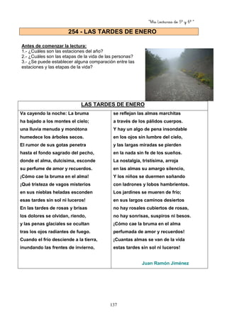 “Mis Lecturas de 5º y 6º “
137
Antes de comenzar la lectura:
1.- ¿Cuáles son las estaciones del año?
2.- ¿Cuáles son las etapas de la vida de las personas?
3.- ¿Se puede establecer alguna comparación entre las
estaciones y las etapas de la vida?
LAS TARDES DE ENERO
Va cayendo la noche: La bruma
ha bajado a los montes el cielo;
una lluvia menuda y monótona
humedece los árboles secos.
El rumor de sus gotas penetra
hasta el fondo sagrado del pecho,
donde el alma, dulcísima, esconde
su perfume de amor y recuerdos.
¡Cómo cae la bruma en el alma!
¡Qué tristeza de vagos misterios
en sus nieblas heladas esconden
esas tardes sin sol ni luceros!
En las tardes de rosas y brisas
los dolores se olvidan, riendo,
y las penas glaciales se ocultan
tras los ojos radiantes de fuego.
Cuando el frío desciende a la tierra,
inundando las frentes de invierno,
se reflejan las almas marchitas
a través de los pálidos cuerpos.
Y hay un algo de pena insondable
en los ojos sin lumbre del cielo,
y las largas miradas se pierden
en la nada sin fe de los sueños.
La nostalgia, tristísima, arroja
en las almas su amargo silencio,
Y los niños se duermen soñando
con ladrones y lobos hambrientos.
Los jardines se mueren de frío;
en sus largos caminos desiertos
no hay rosales cubiertos de rosas,
no hay sonrisas, suspiros ni besos.
¡Cómo cae la bruma en el alma
perfumada de amor y recuerdos!
¡Cuantas almas se van de la vida
estas tardes sin sol ni luceros!
Juan Ramón Jiménez
254 - LAS TARDES DE ENERO
 