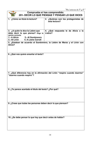 “Mis Lecturas de 5º y 6º “
14
Comprueba si has comprendido:
201- DECIR LO QUE PIENSAS Y PENSAR LO QUE DICES
1. ¿Cómo se titula la lectura? 2. ¿Quiénes son los protagonistas de
esta lectura?
3. ¿A quién le dice la Liebre que
debe decir lo que piensa? Elige la
opción correcta:
1.- A Alicia 2.- Al Sombrerero
3.- Al Lirón 4. A Lewis Carroll
4. ¿Qué respuesta le da Alicia a la
Liebre?
5. ¿Estaban de acuerdo el Sombrerero, la Liebre de Marzo y el Lirón con
Alicia?
6. ¿Qué nos quiere enseñar el texto?
7. ¿Qué diferencia hay en la afirmación del Lirón “respiro cuando duermo”
”duermo cuando respiro”?
8. ¿Te parece acertado el título del texto? ¿Por qué?
9. ¿Crees que todas las personas deben decir lo que piensan?
10. ¿Se debe pensar lo que hay que decir antes de hablar?
 