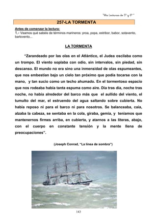 “Mis Lecturas de 5º y 6º “
143
Antes de comenzar la lectura:
1.- Veamos qué sabéis de términos marineros: proa, popa, estribor, babor, sotavento,
barlovento...
LA TORMENTA
“Zarandeado por las olas en el Atlántico, el Judea oscilaba como
un trompo. El viento soplaba con odio, sin intervalos, sin piedad, sin
descanso. El mundo no era sino una inmensidad de olas espumeantes,
que nos embestían bajo un cielo tan próximo que podía tocarse con la
mano, y tan sucio como un techo ahumado. En el tormentoso espacio
que nos rodeaba había tanta espuma como aire. Día tras día, noche tras
noche, no había alrededor del barco más que el aullido del viento, el
tumulto del mar, el estruendo del agua saltando sobre cubierta. No
había reposo ni para el barco ni para nosotros. Se balanceaba, caía,
alzaba la cabeza, se sentaba en la cola, giraba, gemía, y teníamos que
mantenernos firmes arriba, en cubierta, y atarnos a las literas, abajo,
con el cuerpo en constante tensión y la mente llena de
preocupaciones”.
(Joseph Conrad, “La línea de sombra”)
257-LA TORMENTA
 