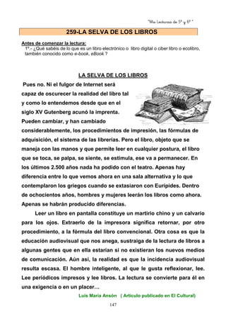 “Mis Lecturas de 5º y 6º “
147
Antes de comenzar la lectura:
1º.- ¿Qué sabéis de lo que es un libro electrónico o libro digital o ciber libro o ecolibro,
también conocido como e-book, eBook ?
LA SELVA DE LOS LIBROS
Pues no. Ni el fulgor de Internet será
capaz de oscurecer la realidad del libro tal
y como lo entendemos desde que en el
siglo XV Gutenberg acunó la imprenta.
Pueden cambiar, y han cambiado
considerablemente, los procedimientos de impresión, las fórmulas de
adquisición, el sistema de las librerías. Pero el libro, objeto que se
maneja con las manos y que permite leer en cualquier postura, el libro
que se toca, se palpa, se siente, se estimula, ese va a permanecer. En
los últimos 2.500 años nada ha podido con el teatro. Apenas hay
diferencia entre lo que vemos ahora en una sala alternativa y lo que
contemplaron los griegos cuando se extasiaron con Eurípides. Dentro
de ochocientos años, hombres y mujeres leerán los libros como ahora.
Apenas se habrán producido diferencias.
Leer un libro en pantalla constituye un martirio chino y un calvario
para los ojos. Extraerlo de la impresora significa retornar, por otro
procedimiento, a la fórmula del libro convencional. Otra cosa es que la
educación audiovisual que nos anega, sustraiga de la lectura de libros a
algunas gentes que en ella estarían si no existieran los nuevos medios
de comunicación. Aún así, la realidad es que la incidencia audiovisual
resulta escasa. El hombre inteligente, al que le gusta reflexionar, lee.
Lee periódicos impresos y lee libros. La lectura se convierte para él en
una exigencia o en un placer…
Luis María Ansón ( Artículo publicado en El Cultural)
259-LA SELVA DE LOS LIBROS
 