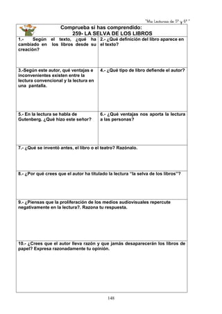 “Mis Lecturas de 5º y 6º “
148
Comprueba si has comprendido:
259- LA SELVA DE LOS LIBROS
1.- Según el texto, ¿qué ha
cambiado en los libros desde su
creación?
2.- ¿Qué definición del libro aparece en
el texto?
3.-Según este autor, qué ventajas e
inconvenientes existen entre la
lectura convencional y la lectura en
una pantalla.
4.- ¿Qué tipo de libro defiende el autor?
5.- En la lectura se habla de
Gutenberg. ¿Qué hizo este señor?
6.- ¿Qué ventajas nos aporta la lectura
a las personas?
7.- ¿Qué se inventó antes, el libro o el teatro? Razónalo.
8.- ¿Por qué crees que el autor ha titulado la lectura “la selva de los libros”?
9.- ¿Piensas que la proliferación de los medios audiovisuales repercute
negativamente en la lectura?. Razona tu respuesta.
10.- ¿Crees que el autor lleva razón y que jamás desaparecerán los libros de
papel? Expresa razonadamente tu opinión.
 