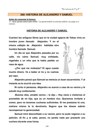 “Mis Lecturas de 5º y 6º “
149
Antes de comenzar la lectura:
1º.- Qué opináis sobre este refrán: “La generosidad no precisa salario; se paga a sí
misma”.
HISTORIA DE ALEJANDRO Y SAMUEL
Cuentan los antiguos libros que en la ciudad egipcia de Tebas vivía un
hombre joven llamado Alejandro. Y en el
mismo callejón de Alejandro habitaba otro
hombre llamado Samuel.
Un día en que Alejandro paseaba por su
calle, vio cómo Samuel, muy enfadado,
regañaba a un niño que le había pedido un
vaso de agua.
-¿Por qué me molestas? El agua cuesta
mucho dinero. Ve a beber al río y no vuelvas
por aquí.
Alejandro pensó que Samuel se merecía un buen escarmiento. Y al
instante se le ocurrió una idea.
Ni corto ni perezoso, Alejandro se acercó a casa de su vecino y le
saludó muy cortésmente:
-Buenos días, amable vecino – le dijo -. Hoy viene a visitarnos el
prometido de mi hija, que es un hombre rico. Queremos invitarle a
comer, pero no tenemos cucharas suficientes. Si me prestaras tú una,
mañana mismo te la devolvería. Seguro que los dioses sabrán
recompensar tu generosidad.
Samuel miró desconfiado a su vecino, pero no pudo negarse a su
petición. Al fin y al cabo, pensó, no perdía nada por prestarle una
cuchara durante unas horas.
260- HISTORIA DE ALEJANDRO Y SAMUEL
 
