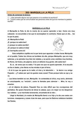 “Mis Lecturas de 5º y 6º “
15
Antes de comenzar la lectura:
1.- ¿Has pensado alguna vez qué pasaría si no existiera la escritura?
2.- ¿Cómo crees que se comunicaban las personas antes de que se inventara la palabra
escrita?
MARIQUILLA LA PELÁ
A Mariquilla la Pelá, le dio la manía de no querer aprender a leer. Como era muy
cabezota no escuchaba a los que le aconsejaban lo contrario. Hasta que un día... lee
lo que le pasó.
¡A: Mariquilla la Pelá!
¡E: porque no sabía leer!
¡I: porque no sabía escribir!
¡O: porque no sabía el reloj!
¡U: borriquito como tú!
Esta antipática coplilla era la que tenía que aguantar a todas horas Mariquilla
en el pueblo. Todos los chicos se burlaban de ella, porque Mariquilla, que era muy
salerosa, y se peinaba muy bien de rodetes, y se ponía unos vestidos muy bonitos,
de flores, de frutas y de pájaros, tenía un defecto muy gordo: ¡No sabía leer!
Sí, sí, de veras que no sabía. Y lo peor era que no quería aprender. A la escuela
no iba ni atada, y los libros no los miraba ni por el forro.
- A mí lo que me gusta es la radio, el cine y la televisión – le decía a su amigo
Paquete -. ¿Y sabes por qué me gustan esas cosas? Pues porque todo se oye y se
ve.
- Las letras también se ven, Mariquilla - le contestaba el chico, muy serio, abriendo
se enciclopedia, su “enciclo”, como la llamaba para abreviar - . Mira, te voy a
enseñar.
- ¡A mí déjame de jaleos, Paquete! Eso es más difícil que los crucigramas del
periódico. No quiero llenarme de letras la cabeza, que a lo mejor se me despeinan
los rodetes – y se marchaba tarareando, encantada de la vida -.
Llegó la Navidad y la madre de Mariquilla llamó a su hija y le dio una cesta con
turrones, mazapanes y cosas ricas de esas, para que tía Etelvina celebrara también
las fiestas.
202- MARIQUILLA LA PELÁ
 