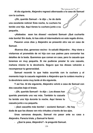 “Mis Lecturas de 5º y 6º “
150
Al día siguiente, Alejandro regresó alborozado a la casa de Samuel
con la cuchara.
-¡Oh, querido Samuel – le dijo -, he de darte
una excelente noticia! Esta noche, tu cuchara ha
tenido una hija. Aquí tienes tu cuchara junto a su
pequeña.
-¡Alabados sean los dioses! –exclamó Samuel- ¡Qué cucharita
más bonita! Sin duda, tú has sido el intermediario en este regalo divino.
Pasaron unos días y Alejandro se presentó otra vez en casa de
Samuel.
-Buenos días, generoso vecino - le saludó Alejandro- . Hoy viene a
visitarnos el prometido de mi hija con sus padres para concertar los
detalles de la boda. Queremos que coman en casa, pero la cazuela que
tenemos en muy pequeña. Si me pudieras prestar tú una cazuela,
mañana mismo te la devolvería. Seguro que los dioses volverán a
recompensar tu generosidad.
Samuel recordó lo que había ocurrido con la cuchara y al
momento trajo la cazuela rogándole a Alejandro que la cuidara mucho y
la devolviera como muy tarde al día siguiente.
Y así fue. Al día siguiente, Alejandro volvió a casa de Samuel con
dos cazuelas bajo el brazo.
- ¡Oh, querido Samuel! - le dijo -. Los dioses han
querido premiarte una vez más. También tu cazuela
ha tenido una hija durante la noche. Aquí tienes tu
cazuela junto a su pequeña.
- ¡Qué cazuelita más bonita! – exclamó Samuel -. No hay
duda de que los dioses ven mis virtudes a través de tus ojos.
Unas semanas después, Samuel vio pasar ante su casa a
Alejandro. Parecía triste, y Samuel le llamó:
- ¿Qué te pasa, Alejandro? - le preguntó Samuel.
 