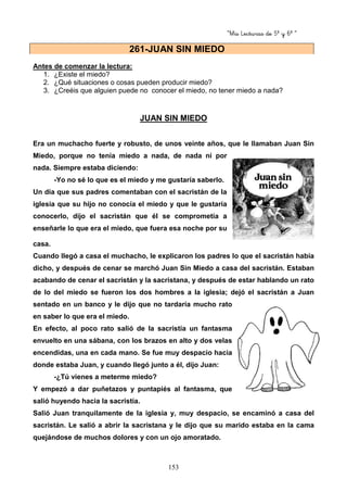 “Mis Lecturas de 5º y 6º “
153
Antes de comenzar la lectura:
1. ¿Existe el miedo?
2. ¿Qué situaciones o cosas pueden producir miedo?
3. ¿Creéis que alguien puede no conocer el miedo, no tener miedo a nada?
JUAN SIN MIEDO
Era un muchacho fuerte y robusto, de unos veinte años, que le llamaban Juan Sin
Miedo, porque no tenía miedo a nada, de nada ni por
nada. Siempre estaba diciendo:
-Yo no sé lo que es el miedo y me gustaría saberlo.
Un día que sus padres comentaban con el sacristán de la
iglesia que su hijo no conocía el miedo y que le gustaría
conocerlo, dijo el sacristán que él se comprometía a
enseñarle lo que era el miedo, que fuera esa noche por su
casa.
Cuando llegó a casa el muchacho, le explicaron los padres lo que el sacristán había
dicho, y después de cenar se marchó Juan Sin Miedo a casa del sacristán. Estaban
acabando de cenar el sacristán y la sacristana, y después de estar hablando un rato
de lo del miedo se fueron los dos hombres a la iglesia; dejó el sacristán a Juan
sentado en un banco y le dijo que no tardaría mucho rato
en saber lo que era el miedo.
En efecto, al poco rato salió de la sacristía un fantasma
envuelto en una sábana, con los brazos en alto y dos velas
encendidas, una en cada mano. Se fue muy despacio hacia
donde estaba Juan, y cuando llegó junto a él, dijo Juan:
-¿Tú vienes a meterme miedo?
Y empezó a dar puñetazos y puntapiés al fantasma, que
salió huyendo hacia la sacristía.
Salió Juan tranquilamente de la iglesia y, muy despacio, se encaminó a casa del
sacristán. Le salió a abrir la sacristana y le dijo que su marido estaba en la cama
quejándose de muchos dolores y con un ojo amoratado.
261-JUAN SIN MIEDO
 