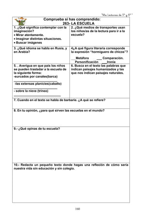 “Mis Lecturas de 5º y 6º “
160
Comprueba si has comprendido:
263- LA ESCUELA
1. ¿Qué significa contemplar con la
imaginación?
• Mirar atentamente.
• Imaginar distintas situaciones.
• Buscar imágenes
2. ¿Qué medios de transportes usan
los niños/as de la lectura para ir a la
escuela?
3. ¿Qué idioma se habla en Rusia, y
en Arabia?
4¿A qué figura literaria corresponde
la expresión “hormiguero de chicos”?
___Metáfora ___ Comparación.
__ Personificación ___Ironía
5. . Averigua en que país los niños
se pueden trasladar a la escuela de
la siguiente forma:
-surcados por canales(barca)
_________________________
-las extensas planicies(caballo)
_________________________
- sobre la nieve (trineo)
___________________________
6. Busca en el texto las palabras que
indican paisajes humanizados y las
que nos indican paisajes naturales.
7. Cuando en el texto se habla de barbarie. ¿A qué se refiere?
8. En tu opinión, ¿para qué sirven las escuelas en el mundo?
9.- ¿Qué opinas de tu escuela?
10.- Redacta un pequeño texto donde hagas una reflexión de cómo sería
nuestra vida sin educación y sin colegio.
 