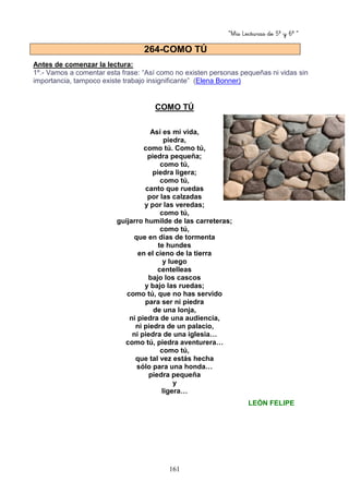 “Mis Lecturas de 5º y 6º “
161
Antes de comenzar la lectura:
1º.- Vamos a comentar esta frase: “Así como no existen personas pequeñas ni vidas sin
importancia, tampoco existe trabajo insignificante” (Elena Bonner)
COMO TÚ
Así es mi vida,
piedra,
como tú. Como tú,
piedra pequeña;
como tú,
piedra ligera;
como tú,
canto que ruedas
por las calzadas
y por las veredas;
como tú,
guijarro humilde de las carreteras;
como tú,
que en días de tormenta
te hundes
en el cieno de la tierra
y luego
centelleas
bajo los cascos
y bajo las ruedas;
como tú, que no has servido
para ser ni piedra
de una lonja,
ni piedra de una audiencia,
ni piedra de un palacio,
ni piedra de una iglesia…
como tú, piedra aventurera…
como tú,
que tal vez estás hecha
sólo para una honda…
piedra pequeña
y
ligera…
LEÓN FELIPE
264-COMO TÚ
 