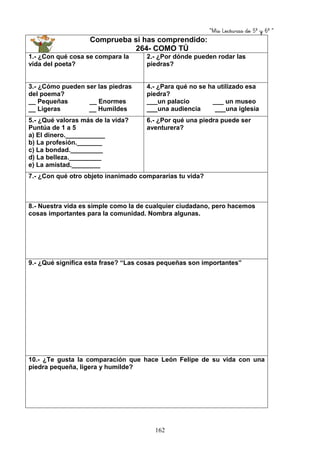 “Mis Lecturas de 5º y 6º “
162
Comprueba si has comprendido:
264- COMO TÚ
1.- ¿Con qué cosa se compara la
vida del poeta?
2.- ¿Por dónde pueden rodar las
piedras?
3.- ¿Cómo pueden ser las piedras
del poema?
__ Pequeñas __ Enormes
__ Ligeras __ Humildes
4.- ¿Para qué no se ha utilizado esa
piedra?
___un palacio ___ un museo
___una audiencia ___una iglesia
5.- ¿Qué valoras más de la vida?
Puntúa de 1 a 5
a) El dinero.___________
b) La profesión._______
c) La bondad._________
d) La belleza._________
e) La amistad.________
6.- ¿Por qué una piedra puede ser
aventurera?
7.- ¿Con qué otro objeto inanimado compararías tu vida?
8.- Nuestra vida es simple como la de cualquier ciudadano, pero hacemos
cosas importantes para la comunidad. Nombra algunas.
9.- ¿Qué significa esta frase? “Las cosas pequeñas son importantes”
10.- ¿Te gusta la comparación que hace León Felipe de su vida con una
piedra pequeña, ligera y humilde?
 