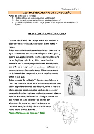 “Mis Lecturas de 5º y 6º “
163
Antes de comenzar la lectura:
1. ¿Sabéis dónde se encuentra África y el Congo?
2. ¿Qué tipos de personas creéis que son los refugiados?
3. ¿Por qué dejaríamos nuestro hogar para ir a otro lugar sin saber lo que nos
espera?
BREVE CARTA A UN CONGOLEÑO
Querido REFUGIADO del Congo: sabes que nadie va a
decorar con esperanzas tu catedral de barro, fiebre y
heces.
Sabes que nadie tiene tiempo ni coraje para mirarte a los
ojos con la franca ira con que tú traspasas al fotógrafo y
decirte que, probablemente, tus hijos correrán la suerte
de los fugitivos. Huir, llorar, tiritar, pasar hambre,
enfermar bajo la lluvia y seguir huyendo de una guerra
que enfrenta a desgraciados e ignorantes soldados en el
este de tu patria. Estas solo, como África entera, como
las tumbas de tus antepasados. Ya no te esfuerzas en
gritar. ¿Para qué?
Estas cansado de maldecir. Te han arrebatado hasta el
odio, que mantiene en pié a los hombres destruidos. Pero
debes seguir sosteniendo esa bicicleta, como si fuera la
pluma con que podrías escribir palabras de reproche y
desprecio. Que los verdugos se sientan turbados al verte
avanzar. Poco valor tienen estos consejos. Soy de los
que roncan en cama caliente y se animan con
vino caro. Sin embargo, nuestros órganos se
hermanarán algún día bajo tierra. Entonces se
habrá hecho justicia. Resiste...
Alberto Martín Aragón (tiempo nº 1566)
265- BREVE CARTA A UN CONGOLEÑO
 