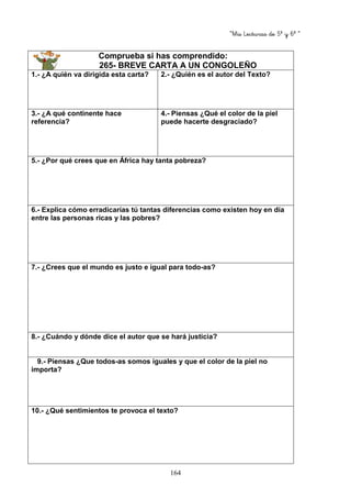 “Mis Lecturas de 5º y 6º “
164
Comprueba si has comprendido:
265- BREVE CARTA A UN CONGOLEÑO
1.- ¿A quién va dirigida esta carta? 2.- ¿Quién es el autor del Texto?
3.- ¿A qué continente hace
referencia?
4.- Piensas ¿Qué el color de la piel
puede hacerte desgraciado?
5.- ¿Por qué crees que en África hay tanta pobreza?
6.- Explica cómo erradicarías tú tantas diferencias como existen hoy en día
entre las personas ricas y las pobres?
7.- ¿Crees que el mundo es justo e igual para todo-as?
8.- ¿Cuándo y dónde dice el autor que se hará justicia?
9.- Piensas ¿Que todos-as somos iguales y que el color de la piel no
importa?
10.- ¿Qué sentimientos te provoca el texto?
 