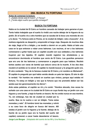 “Mis Lecturas de 5º y 6º “
165
Antes de comenzar la lectura:
1. ¿Sabéis dónde está El Cairo? ¿Y Persia?
2. ¿Tenéis algún sueño que queréis conseguir?
BUSCA TU FORTUNA
Había en la ciudad de El Cairo un hombre cansado de trabajar para ganarse el pan.
Tanto había trabajado que el sueño lo rindió una noche debajo de la higuera de su
jardín. En el sueño vio a otro hombre que se sacaba de la boca una moneda de oro
y le decía: “Tu fortuna está en Persia, en la ciudad de Isfaján; vete a buscarla”. A la
mañana siguiente se despertó y emprendió el largo viaje. Después de muchos días
de viaje, llegó al fin a Isfaján, y se tendió a dormir en un patio. Había al lado una
casa en la que entraron a robar unos ladrones. Los vecinos, al ver a los ladrones
comenzaron a gritar hasta que un capitán acudió con sus soldados y los ladrones
huyeron por los tejados. El capitán mandó registrar los alrededores y se
encontraron durmiendo al hombre que venía de El Cairo. Los guardias pensaron
que era uno de los ladrones y comenzaron a pegarle para que hablara. Recibió
tantos azotes con varas de bambú que estuvo cerca de la muerte. A los dos días
recobró el sentido en la cárcel. El capitán lo mandó buscar y le preguntó quién era.
El otro contestó: “Soy de la famosa ciudad de El Cairo y mi nombre es Mohamed”.
El capitán le preguntó por qué había venido desde un país tan lejano. El otro le dijo
la verdad: “Un hombre me ordenó en sueños que viniera, porque aquí estaba mi
fortuna. Ya estoy en Isfaján y veo que la fortuna que me prometió deben ser los
azotes que tan generosamente me dieron”.
Ante estas palabras, el capitán se rió y le contó: “Hombre alocado, tres veces he
soñado con una casa en la ciudad de El Cairo en cuyo fondo hay un jardín con una
higuera y una fuente, y bajo la fuente un tesoro. No he creído nunca en esa mentira.
Tú, sin embargo, has ido de ciudad en ciudad por tu
sueño. Que no te vuelva a ver en Isfaján. Toma estas
monedas y vete”. El hombre tomó las monedas y volvió
a su casa loco de alegría en busca del tesoro. Allí
estaba el jardín con la higuera y la fuente; debajo de la
fuente de su jardín (que era la fuente del sueño del
capitán) comenzó a cavar hasta desenterrar el tesoro.
Jorge Luis Borges (Adaptado del cuento de las Mil y Una Noches )
266- BUSCA TU FORTUNA
 