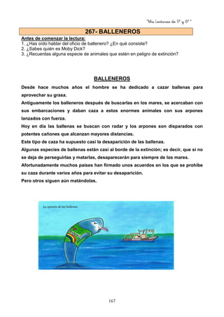 “Mis Lecturas de 5º y 6º “
167
Antes de comenzar la lectura:
1. ¿Has oído hablar del oficio de ballenero? ¿En qué consiste?
2. ¿Sabes quién es Moby Dick?
3. ¿Recuerdas alguna especie de animales que estén en peligro de extinción?
BALLENEROS
Desde hace muchos años el hombre se ha dedicado a cazar ballenas para
aprovechar su grasa.
Antiguamente los balleneros después de buscarlas en los mares, se acercaban con
sus embarcaciones y daban caza a estos enormes animales con sus arpones
lanzados con fuerza.
Hoy en día las ballenas se buscan con radar y los arpones son disparados con
potentes cañones que alcanzan mayores distancias.
Este tipo de caza ha supuesto casi la desaparición de las ballenas.
Algunas especies de ballenas están casi al borde de la extinción; es decir, que si no
se deja de perseguirlas y matarlas, desaparecerán para siempre de los mares.
Afortunadamente muchos países han firmado unos acuerdos en los que se prohíbe
su caza durante varios años para evitar su desaparición.
Pero otros siguen aún matándolas.
267- BALLENEROS
 