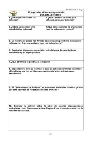 “Mis Lecturas de 5º y 6º “
168
Comprueba si has comprendido:
267-BALLENEROS
1. ¿Para qué se cazaban las
ballenas?
2. ¿Qué utensilio se utiliza y se
utilizaba para cazar ballenas?
3. ¿Cómo se localizan en la
actualidad las ballenas?
4¿Qué consecuencias ha originado la
caza de ballenas sin control?
5.- La mayoría de países han firmado acuerdos para prohibir la matanza de
ballenas con fines comerciales, ¿por qué lo han hecho?
6.- Explica las diferencias que existen entre la forma de cazar ballenas
actualmente y en siglos pasados.
7. ¿Qué otro título le pondrías a la lectura?
8.- Japón todavía trata de justificar la caza de ballenas para fines científicos.
¿Consideras que hoy en día es necesario matar estos animales para
estudiarlos?
9.- El “Avistamiento de Ballenas” es una nueva alternativa turística. ¿Crees
que esta actividad es respetuosa con los animales?
10.- Expresa tu opinión sobre la labor de algunas organizaciones
ecologistas como Greenpeace o Sea Shepherd que tratan de acabar con la
matanza de cetáceos.
 