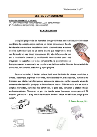 “Mis Lecturas de 5º y 6º “
169
Antes de comenzar la lectura:
1º.- ¿Nosotros somos consumidores? ¿Qué consumimos?
2º- Todo lo que consumimos ¿es necesario?
EL CONSUMISMO
Una gran proporción de hombres y mujeres de los países ricos parecen haber
cambiado la especie homo sapiens en homo consumens. Desde
la infancia se nos viene modelando como consumidores a manos
de una publicidad que es ya como el aire que respiramos. Una
vez formado en ese homo consumens, él y ella influyen a la vez
en la economía creando y justificando necesidades cada vez
mayores: lo superfluo se torna conveniente, lo conveniente se
hace necesario, lo necesario se convierte en indispensable. Se crea la sociedad de
consumo, con valores, actitudes y leyes propias.
En esa sociedad, Libertad quiere decir uso ilimitado de bienes, servicios y
dinero. Desarrollo significa tener más, industrialización, urbanización, aumento de
ingresos per cápita. La información, según este esquema, es libre cuando viene de
determinada dirección y empuja a determinadas metas. El fin de todo ello es abrir o
ampliar mercados, aumentar los beneficios, y, para eso, convertir la global village
en businesstown. El centro: mi yo. Los demás seres humanos, cosas para mí. El
motivo: ganancias. La ley moral: la eficacia. Medios: todos los eficaces, caiga quien
caiga".
P. Pedro Arrupe, S.J.
268- EL CONSUMISMO
 