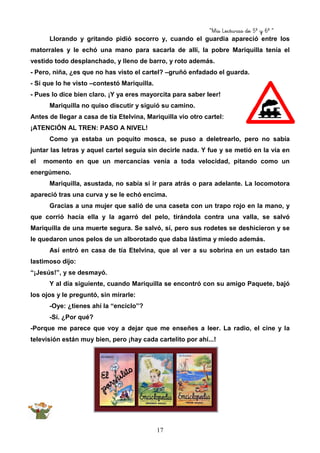 “Mis Lecturas de 5º y 6º “
17
Llorando y gritando pidió socorro y, cuando el guardia apareció entre los
matorrales y le echó una mano para sacarla de allí, la pobre Mariquilla tenía el
vestido todo desplanchado, y lleno de barro, y roto además.
- Pero, niña, ¿es que no has visto el cartel? –gruñó enfadado el guarda.
- Sí que lo he visto –contestó Mariquilla.
- Pues lo dice bien claro. ¡Y ya eres mayorcita para saber leer!
Mariquilla no quiso discutir y siguió su camino.
Antes de llegar a casa de tía Etelvina, Mariquilla vio otro cartel:
¡ATENCIÓN AL TREN: PASO A NIVEL!
Como ya estaba un poquito mosca, se puso a deletrearlo, pero no sabía
juntar las letras y aquel cartel seguía sin decirle nada. Y fue y se metió en la vía en
el momento en que un mercancías venía a toda velocidad, pitando como un
energúmeno.
Mariquilla, asustada, no sabía si ir para atrás o para adelante. La locomotora
apareció tras una curva y se le echó encima.
Gracias a una mujer que salió de una caseta con un trapo rojo en la mano, y
que corrió hacía ella y la agarró del pelo, tirándola contra una valla, se salvó
Mariquilla de una muerte segura. Se salvó, sí, pero sus rodetes se deshicieron y se
le quedaron unos pelos de un alborotado que daba lástima y miedo además.
Así entró en casa de tía Etelvina, que al ver a su sobrina en un estado tan
lastimoso dijo:
“¡Jesús!”, y se desmayó.
Y al día siguiente, cuando Mariquilla se encontró con su amigo Paquete, bajó
los ojos y le preguntó, sin mirarle:
-Oye: ¿tienes ahí la “enciclo”?
-Sí. ¿Por qué?
-Porque me parece que voy a dejar que me enseñes a leer. La radio, el cine y la
televisión están muy bien, pero ¡hay cada cartelito por ahí...!
 