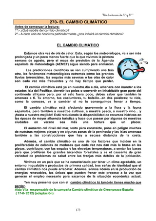 “Mis Lecturas de 5º y 6º “
173
Antes de comenzar la lectura:
1º.- ¿Qué sabéis del cambio climático?
2º.- A cada uno de nosotros particularmente ¿nos influirá el cambio climático?
EL CAMBIO CLIMÁTICO
Estamos otra vez de ola de calor. Esta, según los meteorólogos, va a ser más
prolongada y un poco menos fuerte que la que vivimos la primera
semana de agosto, pero el mapa de previsión de la Agencia
española de meteorología (AEMET) sigue siendo para enmarcar.
Las predicciones científicas se van cumpliendo una tras
otra, los fenómenos meteorológicos extremos como las grandes
lluvias torrenciales, las sequías más severas o las olas de calor
son cada vez más frecuentes y no hay tiempo que perder.
El cambio climático está ya en nuestro día a día, amenaza con inundar a los
estados isla del Pacífico, derretir los polos o convertir en inhabitable gran parte del
continente africano pero, por si esto fuera poco, debes saber que también te
amenaza a ti. Tu entorno, tus costumbres, tu bolsillo...en dos palabras: tu vida,
como la conoces, va a cambiar si no lo conseguimos frenar a tiempo.
El cambio climático está afectando gravemente a la flora y la fauna
españolas, pero también a nuestros cultivos, a nuestra pesca, a nuestro vino... y
¡hasta a nuestro mejillón! Está reduciendo la disponibilidad de recursos hídricos en
las épocas de mayor afluencia turística y hace que pasear por algunas de nuestras
ciudades en verano sea más una tortura que un placer.
El aumento del nivel del mar, lento pero constante, pone en peligro muchas
de nuestras mejores playas y en algunas zonas de la península y las islas amenaza
también a las construcciones que hay a escasa distancia de la costa.
Además, el cambio climático es uno de los factores que inciden en la
proliferación de colonias de medusas que cada vez nos dan más la brasa en las
playas, contribuye, con las sequías y las elevadas temperaturas, a sentar las bases
para que proliferen los grandes incendios forestales y es el causante de gran
variedad de problemas de salud entre las franjas más débiles de la población.
Vivimos en un país que se ha caracterizado por tener un clima agradable, un
entorno inigualable y productos de primera calidad, tres señas de identidad que el
cambio climático nos puede arrebatar. Además, somos líderes en la producción de
energías renovables, las únicas que pueden frenar este proceso a la vez que
generan el empleo necesario para sacarnos de la situación económica actual.
Ten muy presente que con el cambio climático tú también tienes mucho que
perder.
Aida Vila responsable de la campaña Cambio climático de Greenpeace España
( 17-8- 2012) (adaptación)
270- EL CAMBIO CLIMÁTICO
 