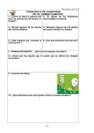 “Mis Lecturas de 5º y 6º “
174
Comprueba si has comprendido:
270- EL CAMBIO CLIMÁTICO
1.- ¿Cómo se llama la agencia que
hace las previsiones del tiempo en
España?
2.- Di alguno de los fenómenos
meteorológicos extremos:
3.- Escribe algunos de los efectos
del cambio climático:
4.- Relaciona algunos de los efectos
del cambio climático en España
5.- ¿Qué significa que “aumenta el
nivel del mar”?
6.- ¿Por qué aumenta el nivel del mar?
7.- TRABAJO EN EQUIPO: ¿Qué son las energías renovables?
8.- ¿Crees que hay alguien que no quiera que se utilicen las energías
renovables?
9.- Comenta este dibujo
10.- ¿Qué podríamos hacer para ayudar a frenar el cambio climático?
 