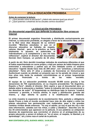 “Mis Lecturas de 5º y 6º “
177
Antes de comenzar la lectura:
1º.- ¿Qué pensáis sobre la educación? ¿Habrá sido siempre igual que ahora?
2º.- ¿Qué quitaríais o añadiríais de los actuales centros escolares?
LA EDUCACIÓN PROHIBIDA
Un documental argentino que defiende la educación libre arrasa en
Internet
El primer documental argentino financiado y distribuido exclusivamente por
internet, La educación prohibida, un alegato a favor de la educación libre, arrasa
en la Red once días después de su estreno
mundial. "Mientras estudiaba vi que en el
discurso educativo se hablaba de respeto,
valores, libertad... pero en la práctica, se hacía
totalmente lo opuesto, se potenciaba el
individualismo y la competencia y eso me hizo
reflexionar", explicó el director del documental,
Germán Doin Campos, un porteño de 24 años.
A partir de ahí, Doin decidió investigar métodos de enseñanza diferentes al que
él había experimentado en carne propia y viajó por países de habla hispana para
entrevistar a educadores y padres que se han rebelado contra un sistema
educativo "vigente desde hace más de 200 años", con "prácticas y estructuras
obsoletas". Tenía sólo 21 años y acababa de licenciarse en Comunicación
Audiovisual cuando se planteó un proyecto que no ha parado de crecer y que
tres años más tarde ha acabado convirtiéndose en el primer largometraje
argentino financiado a través de las redes sociales.
El equipo de La educación prohibida recaudó 50.000 euros gracias a las
donaciones de 704 coproductores, en su mayoría procedentes "de Argentina,
España y Perú", detalla el director. Doin aspira a que el documental abra un
debate sobre la educación y también "sobre la industria del cine convencional y
los derechos de autor". El largometraje se distribuye bajo la licencia “creative
commons” y permite, e incluso alienta, la copia y distribución gratuita del
mismo, y deja abierta la puerta a la modificación del material.
La cinta muestra la expansión de la escolarización libre, gratuita y obligatoria
desde Prusia a todo el mundo occidental hace más de dos siglos y cómo los
pilares educativos han permanecido casi inalterados, pese a los grandes
cambios vividos desde entonces. "Yo soy el adulto, yo soy el que les voy a dar
esta información, ustedes son los niños, a callar y obedecer", describe uno de
los 45 entrevistados que aparecen en la película. A sus palabras se anteponen
decenas de experiencias que convierten al alumno en el protagonista de su
propia educación y ponen el énfasis en "en el amor, el respeto, la libertad y el
aprendizaje", tal y como reza el cartel de la película.
MAR CENTENERA (EFE), BUENOS AIRES | 24.08.2012
272-LA EDUCACIÓN PROHIBIDA
 