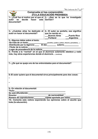 “Mis Lecturas de 5º y 6º “
178
Comprueba si has comprendido:
272-LA EDUCACIÓN PROHIBIDA
1.- ¿Cuál fue el motivo por el que el
autor se decide hacer este
documental?
2.- ¿Qué es lo que ha investigado
Germán?
3.- ¿Cuántos años ha dedicado el
autor en hacer el documental?
4.- El autor es porteño, eso significa
que ha nacido en…
___Buenos Aires ___Puerto Rico
___Portland ___Argentina
5.- Algunos datos sobre el texto:
-Se trata de un texto:_________________(científico, poético, político, literario, periodístico,…)
-Distribuido por la Agencia:____ El día:________ autor/a:_____________
-Titular de la noticia:________________________________________________
-Lugar de procedencia de la noticia:_____________________
6.- Frente a lo “normal” en el que el alumno/a solamente obedece y nada
más, hay otras experiencias donde el alumno/a… (continúa)
7.- ¿De qué se queja uno de los entrevistados para el documental?
8.-El autor quiere que el documental sirva principalmente para dos cosas:
_
_
9.- En relación al documental:
Título:______________________________________________
Se está difundiendo:__________________________________
Director: ____________________________de nacionalidad:_______________
Número de coproductores:__________capital aportado por estos:_________
10.- Comenta esta noticia exponiendo tus opiniones sobre el asunto que
trata (la educación).
 
