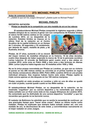 “Mis Lecturas de 5º y 6º “
179
Antes de comenzar la lectura:
1º.- ¿Sabéis lo que son los Juegos Olímpicos? ¿Sabéis quién es Michael Phelps?
MICHAEL PHELPS
DEPORTES- NATACIÓN
- Phelps se despide de la competición con otra medalla de oro en los relevos
El estadounidense Michael Phelps conquistó la vigésimo segunda y última
medalla olímpica de su carrera al ganar con sus compañeros de Estados Unidos
el relevo 4x100 metros estilos en los Juegos
de Londres 2012, en su despedida de la
natación. Estados Unidos se impuso en la
última final de la natación en el Centro
Acuático de la capital británica en un tiempo
de 3 minutos, 29 segundos y 35 centésimas,
por delante de Japón, medalla de plata, y de
Australia, bronce.
Phelps, de 27 años, aumentó a 22 su récord
del mayor número de medallas olímpicas en la historia, 18 de ellas doradas,
cuatro días después de haber superado la marca de 18 de la gimnasta soviética
Larisa Latynina. El oriundo de Baltimore ganó cuatro oros y dos platas en
Londres 2012, ocho oros en Pekín 2008 y seis oros y dos bronces en Atenas
2004. Larisa Latynina había logrado sus 18 medallas entre 1956 y 1964.
No es la única proeza concretada por Phelps en Londres, ya que con su victoria
el jueves en los 200 metros estilos se convirtió en el primer hombre en lograr
tres títulos consecutivos (Atenas 2004, Pekín 2008, Londres 2012) en una prueba
individual olímpica. Dos mujeres habían hecho esto antes. Phelps repitió la
triple corona apenas un día después en los 100 metros mariposa.
Phelps compitió en siete pruebas en Londres y sólo en una de ellas se quedó
sin subir al podio, cuando quedó cuarto en los 400m estilos.
El estadounidense Michael Phelps, en su despedida de la natación, se ha
mostrado "orgulloso" por su carrera deportiva y ha comentado que siempre
había soñado con un final como éste en los Juegos Olímpicos de Londres 2012.
Ha comentado que ha disfrutado de una carrera deportiva "increíble" y que los
recuerdos que guarda no se borrarán nunca.
El nadador de Baltimore ha admitido que no sentía la necesidad de continuar, ya
que precisaba tiempo para "hacer otras cosas". Sobre su última noche como
nadador, Phelps ha explicado que siempre había soñado acabar así, con una
medalla de oro, la decimoctava de este metal, y convirtiéndose nuevamente en
el mejor nadador en unos Juegos.
VARIAS AGENCIAS -LONDRES |05.08.2012) - DIARIO DE SEVILLA
273- MICHAEL PHELPS
 