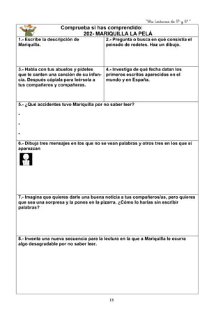 “Mis Lecturas de 5º y 6º “
18
Comprueba si has comprendido:
202- MARIQUILLA LA PELÁ
1.- Escribe la descripción de
Mariquilla.
2.- Pregunta o busca en qué consistía el
peinado de rodetes. Haz un dibujo.
3.- Habla con tus abuelos y pídeles
que te canten una canción de su infan-
cia. Después cópiala para leérsela a
tus compañeros y compañeras.
4.- Investiga de qué fecha datan los
primeros escritos aparecidos en el
mundo y en España.
5.- ¿Qué accidentes tuvo Mariquilla por no saber leer?
-
-
-
6.- Dibuja tres mensajes en los que no se vean palabras y otros tres en los que sí
aparezcan
7.- Imagina que quieres darle una buena noticia a tus compañeros/as, pero quieres
que sea una sorpresa y la pones en la pizarra. ¿Cómo lo harías sin escribir
palabras?
8.- Inventa una nueva secuencia para la lectura en la que a Mariquilla le ocurra
algo desagradable por no saber leer.
 