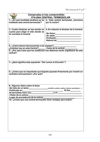 “Mis Lecturas de 5º y 6º “
184
Comprueba si has comprendido:
274-UNA CENTRAL TERMOSOLAR
1.- ¿En qué localidad sevillana se ha
instalado esta central termosolar?
2.- Esta central termosolar ¿funciona
por la noche?
3.- Cuatro factores se han tenido en
cuenta para elegir el sitio donde se
ha montado la Central:
-
-
-
-
4.-En relación al director de la Central:
-Se llama:_______________________
-Su edad:_______________________
-Profesión:______________________
-Natural de:_____________________
5.- ¿Cómo llaman técnicamente a los espejos?____________________
¿Cuántos hay en esta Central?______ Coste de la central:___________
6.- ¿Por qué crees que los andaluces nos debemos sentir orgullosos de esta
central?
7.- ¿Qué significa esta expresión “Del cereal al kilovatio”?
8.- ¿Crees que es importante que España apueste firmemente por invertir en
centrales termosolares? ¿Por qué?
9.- Algunos datos sobre el texto:
-Se trata de un texto:_________________(científico, poético, político, literario, periodístico,…)
-Publicado en:____________________________________ El día:_________
-El periodista hace una____________________a un _____________________
-Titular de la noticia:________________________________________________
-Lugar de procedencia de la noticia:____________________________
10.- ¿Crees que una central termosolar tiene ventajas para todos?
 
