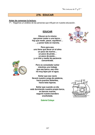 “Mis Lecturas de 5º y 6º “
187
Antes de comenzar la lectura:
1º.- Hagamos un análisis de las personas que influyen en nuestra educación.
EDUCAR
Educar es lo mismo
que poner motor a una barca…
hay que medir, pesar, equilibrar…
…y poner todo en marcha.
Pero para eso,
uno tiene que llevar en el alma
un poco de marino…
un poco de pirata…
un poco de poeta…
y un kilo y medio de paciencia
concentrada.
Pero es consolador soñar
mientras uno trabaja
que ese barco, ese niño
irá muy lejos por el agua.
Soñar que ese navío
llevará nuestra carga de palabras,
hacia puertos distantes,
hacia islas lejanas.
Soñar que cuando un día
esté durmiendo nuestra propia barca,
en barcos nuevos,
seguirá nuestra bandera
enarbolada.
Gabriel Celaya
276- EDUCAR
 