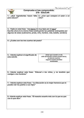 “Mis Lecturas de 5º y 6º “
188
Comprueba si has comprendido:
276- EDUCAR
1.- ¿Qué ingredientes hacen falta
para educar?
2.- ¿Con qué compara el autor a un
niño?
3.- Fíjate en esta frase: “ese barco irá muy lejos por el agua”
Escribe ahora tú la misma frase sustituyendo las palabras subrayadas por
algunas de estas (submarino, pirata, niño, hombre, vida, botella, sendero)
4.- ¿Cuáles son los tres sueños del poeta?
5.- Intenta explicar el significado de
esta estrofa
Soñar que cuando un día
esté durmiendo nuestra propia barca,
en barcos nuevos,
seguirá nuestra bandera
enarbolada.
6.- Intenta explicar esta frase: “Educad a los niños, y no tendréis que
castigar a los hombres”
7.- Intenta explicar esta frase: “La Educación es la mejor herencia que le
pueden dar los padres a sus hijos”
8.- Intenta explicar esta frase: “El maestro enseña más con lo que es que
con lo que dice”.
 