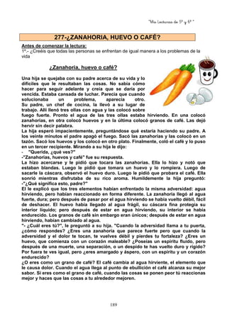 “Mis Lecturas de 5º y 6º “
189
Antes de comenzar la lectura:
1º.- ¿Creéis que todas las personas se enfrentan de igual manera a los problemas de la
vida
¿Zanahoria, huevo o café?
Una hija se quejaba con su padre acerca de su vida y lo
difíciles que le resultaban las cosas. No sabía cómo
hacer para seguir adelante y creía que se daría por
vencida. Estaba cansada de luchar. Parecía que cuando
solucionaba un problema, aparecía otro.
Su padre, un chef de cocina, la llevó a su lugar de
trabajo. Allí llenó tres ollas con agua y las colocó sobre
fuego fuerte. Pronto el agua de las tres ollas estaba hirviendo. En una colocó
zanahorias, en otra colocó huevos y en la última colocó granos de café. Las dejó
hervir sin decir palabra.
La hija esperó impacientemente, preguntándose qué estaría haciendo su padre. A
los veinte minutos el padre apagó el fuego. Sacó las zanahorias y las colocó en un
tazón. Sacó los huevos y los colocó en otro plato. Finalmente, coló el café y lo puso
en un tercer recipiente. Mirando a su hija le dijo:
- "Querida, ¿qué ves?"
-"Zanahorias, huevos y café" fue su respuesta.
La hizo acercarse y le pidió que tocara las zanahorias. Ella lo hizo y notó que
estaban blandas. Luego le pidió que tomara un huevo y lo rompiera. Luego de
sacarle la cáscara, observó el huevo duro. Luego le pidió que probara el café. Ella
sonrió mientras disfrutaba de su rico aroma. Humildemente la hija preguntó:
-"¿Qué significa esto, padre?"
El le explicó que los tres elementos habían enfrentado la misma adversidad: agua
hirviendo, pero habían reaccionado en forma diferente. La zanahoria llegó al agua
fuerte, dura; pero después de pasar por el agua hirviendo se había vuelto débil, fácil
de deshacer. El huevo había llegado al agua frágil, su cáscara fina protegía su
interior líquido; pero después de estar en agua hirviendo, su interior se había
endurecido. Los granos de café sin embargo eran únicos; después de estar en agua
hirviendo, habían cambiado al agua.
"- ¿Cuál eres tú?", le preguntó a su hija. "Cuando la adversidad llama a tu puerta,
¿cómo respondes? ¿Eres una zanahoria que parece fuerte pero que cuando la
adversidad y el dolor te tocan, te vuelves débil y pierdes tu fortaleza? ¿Eres un
huevo, que comienza con un corazón maleable? ¿Poseías un espíritu fluido, pero
después de una muerte, una separación, o un despido te has vuelto duro y rígido?
Por fuera te ves igual, pero ¿eres amargado y áspero, con un espíritu y un corazón
endurecido?
¿O eres como un grano de café? El café cambia al agua hirviente, el elemento que
le causa dolor. Cuando el agua llega al punto de ebullición el café alcanza su mejor
sabor. Si eres como el grano de café, cuando las cosas se ponen peor tú reaccionas
mejor y haces que las cosas a tu alrededor mejoren.
277-¿ZANAHORIA, HUEVO O CAFÉ?
 