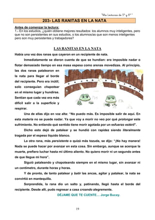 “Mis Lecturas de 5º y 6º “
19
Antes de comenzar la lectura:
1.- En los estudios, ¿quién obtiene mejores resultados: los alumnos muy inteligentes, pero
que no son persistentes en sus estudios, o los alumnos/as que son menos inteligentes
pero son muy persistentes y trabajadores?
LAS RANITAS EN LA NATA
Había una vez dos ranas que cayeron en un recipiente de nata.
Inmediatamente se dieron cuenta de que se hundían: era imposible nadar o
flotar demasiado tiempo en esa masa espesa como arenas movedizas. Al principio,
las dos ranas patalearon en
la nata para llegar al borde
del recipiente. Pero era inútil;
solo conseguían chapotear
en el mismo lugar y hundirse.
Sentían que cada vez era más
difícil salir a la superficie y
respirar.
Una de ellas dijo en voz alta: “No puedo más. Es imposible salir de aquí. En
esta materia no se puede nadar. Ya que voy a morir no veo por qué prolongar este
sufrimiento. No entiendo qué sentido tiene morir agotada por un esfuerzo estéril”.
Dicho esto dejó de patalear y se hundió con rapidez siendo literalmente
tragada por el espeso líquido blanco.
La otra rana, más persistente o quizá más tozuda, se dijo: “¡No hay manera!
Nada se puede hacer por avanzar en esta cosa. Sin embargo, aunque se acerque la
muerte, prefiero luchar hasta mi último aliento. No quiero morir ni un segundo antes
de que llegue mi hora”.
Siguió pataleando y chapoteando siempre en el mismo lugar, sin avanzar ni
un centímetro, durante horas y horas.
Y de pronto, de tanto patalear y batir las ancas, agitar y patalear, la nata se
convirtió en mantequilla.
Sorprendida, la rana dio un salto y, patinando, llegó hasta el borde del
recipiente. Desde allí, pudo regresar a casa croando alegremente.
DÉJAME QUE TE CUENTE… Jorge Bucay.
203- LAS RANITAS EN LA NATA
 