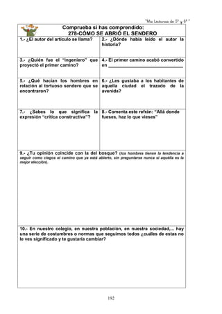 “Mis Lecturas de 5º y 6º “
192
Comprueba si has comprendido:
278-CÓMO SE ABRIÓ EL SENDERO
1.- ¿El autor del artículo se llama? 2.- ¿Dónde había leído el autor la
historia?
3.- ¿Quién fue el “ingeniero” que
proyectó el primer camino?
4.- El primer camino acabó convertido
en ______________________________
5.- ¿Qué hacían los hombres en
relación al tortuoso sendero que se
encontraron?
6.- ¿Les gustaba a los habitantes de
aquella ciudad el trazado de la
avenida?
7.- ¿Sabes lo que significa la
expresión “crítica constructiva”?
8.- Comenta este refrán: “Allá donde
fueses, haz lo que vieses”
9.- ¿Tu opinión coincide con la del bosque? (los hombres tienen la tendencia a
seguir como ciegos el camino que ya está abierto, sin preguntarse nunca si aquélla es la
mejor elección).
10.- En nuestro colegio, en nuestra población, en nuestra sociedad,... hay
una serie de costumbres o normas que seguimos todos ¿cuáles de estas no
le ves significado y te gustaría cambiar?
 