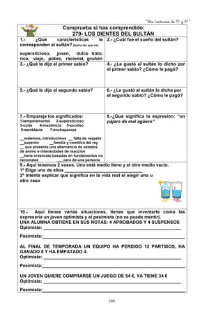 “Mis Lecturas de 5º y 6º “
194
Comprueba si has comprendido:
279- LOS DIENTES DEL SULTÁN
1.- ¿Qué características le
corresponden al sultán? (tacha las que no)
supersticioso, joven, dulce trato,
rico, viejo, pobre, racional, gruñón
2.- ¿Cuál fue el sueño del sultán?
3.- ¿Qué le dijo el primer sabio? 4.- ¿Le gustó al sultán lo dicho por
el primer sabio? ¿Cómo le pagó?
5.- ¿Qué le dijo el segundo sabio? 6.- ¿Le gustó al sultán lo dicho por
el segundo sabio? ¿Cómo le pagó?
7.- Empareja los significados:
1-temperamental 2-supersticioso
3-corte 4-insolencia 5-excelso
6-semblante 7-enchapamos
__metemos, introducimos __ falta de respeto
__superior __familia y comitiva del rey
__ que presenta una alternancia de estados
de ánimo e intensidades de reacción
__tiene creencias basadas en fundamentos no
racionales ___cara de una persona
8.-¿Qué significa la expresión: “un
pájaro de mal agüero”
9.- Aquí tenemos 2 vasos. Uno está medio lleno y el otro medio vacío.
1º Elige uno de ellos _______________________________
2º Intenta explicar que significa en la vida real el elegir uno u
otro vaso
10.- Aquí tienes varias situaciones, tienes que inventarte como las
expresaría un joven optimista y el pesimista (no se puede mentir).
UNA ALUMNA OBTIENE EN SUS NOTAS: 4 APROBADOS Y 4 SUSPENSOS
Optimista: _______________________________________________________
Pesimista:_________________________________________________________
AL FINAL DE TEMPORADA UN EQUIPO HA PERDIDO 12 PARTIDOS, HA
GANADO 8 Y HA EMPATADO 4.
Optimista: _______________________________________________________
Pesimista:_________________________________________________________
UN JOVEN QUIERE COMPRARSE UN JUEGO DE 54 €, YA TIENE 34 €
Optimista: _______________________________________________________
Pesimista:_________________________________________________________
 