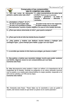 “Mis Lecturas de 5º y 6º “
196
Comprueba si has comprendido:
280-TE COMPRO UNA HORA
1.- ¿En qué curso de educación
primaria podría estar este niño?
2.- ¿Qué características de estas tenía
el niño? (Tacha lo que no proceda)
pensador – gamberro - no dado al
estudio – afectuoso – diferente –
corriente-
3.- ¿Verdadero o Falso? (V ó F )
___ Al niño le preocupaba algo ___ Al padre le iba mal en los negocios.
___ Al niño no le gustaba el padre ___El padre estaba muy ocupado.
___Normalmente, cuando el padre llegaba a la casa el niño estaba dormido
4.- ¿Para que estuvo ahorrando el niño? ¿qué quería comprar?
5.- ¿Para qué le dio el niño los treinta €uros al padre?
6.- ¿Hay padres y madres que dedican mucho tiempo a trabajar para
conseguir lujos y poco tiempo para hablar y jugar con sus hijos?
7.- La envidia que siente el niño hacia sus amigos ¿es buena o mala?
8.- Hay padres y madres que necesitan trabajar mucho para poder sostener
a la familia. Algunas veces no son comprendidos por sus hijos.
Comenta esta frase
9.- Una discrepancia entre padres e hijos se refiere a la importancia de la
integridad de la familia. Cuando se pregunta si un chico necesita convivir
con su padre y su madre para desarrollarse lo mejor posible, responde si el
51% de los adultos y el 75% de los hijos.
Comenta esta noticia
10.- Comenta esta frase: “Tener hijos no lo convierte a uno en padre o
madre, del mismo modo en que tener un piano no lo vuelve pianista”.
 