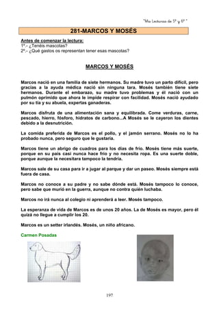 “Mis Lecturas de 5º y 6º “
197
Antes de comenzar la lectura:
1º.- ¿Tenéis mascotas?
2º.- ¿Qué gastos os representan tener esas mascotas?
MARCOS Y MOSÉS
Marcos nació en una familia de siete hermanos. Su madre tuvo un parto difícil, pero
gracias a la ayuda médica nació sin ninguna tara. Mosés también tiene siete
hermanos. Durante el embarazo, su madre tuvo problemas y él nació con un
pulmón oprimido que ahora le impide respirar con facilidad. Mosés nació ayudado
por su tía y su abuela, expertas ganaderas.
Marcos disfruta de una alimentación sana y equilibrada. Come verduras, carne,
pescado, hierro, fósforo, hidratos de carbono...A Mosés se le cayeron los dientes
debido a la desnutrición.
La comida preferida de Marcos es el pollo, y el jamón serrano. Mosés no lo ha
probado nunca, pero seguro que le gustaría.
Marcos tiene un abrigo de cuadros para los días de frío. Mosés tiene más suerte,
porque en su país casi nunca hace frío y no necesita ropa. Es una suerte doble,
porque aunque la necesitara tampoco la tendría.
Marcos sale de su casa para ir a jugar al parque y dar un paseo. Mosés siempre está
fuera de casa.
Marcos no conoce a su padre y no sabe dónde está. Mosés tampoco lo conoce,
pero sabe que murió en la guerra, aunque no contra quién luchaba.
Marcos no irá nunca al colegio ni aprenderá a leer. Mosés tampoco.
La esperanza de vida de Marcos es de unos 20 años. La de Mosés es mayor, pero él
quizá no llegue a cumplir los 20.
Marcos es un setter irlandés. Mosés, un niño africano.
Carmen Posadas
281-MARCOS Y MOSÉS
 