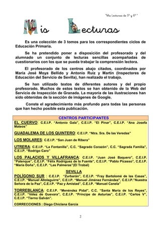“Mis Lecturas de 5º y 6º “
2
is ecturas
Es una colección de 3 tomos para los correspondientes ciclos de
Educación Primaria.
Se ha pretendido poner a disposición del profesorado y del
alumnado un conjunto de lecturas sencillas acompañadas de
cuestionarios con los que se pueda trabajar la comprensión lectora.
El profesorado de los centros abajo citados, coordinados por
María José Moya Bellido y Antonio Ruiz y Martín (Inspectores de
Educación del Servicio de Sevilla), han realizado el trabajo.
Se han utilizado textos de diferentes autores y del propio
profesorado. Muchos de estos textos se han obtenido de la Web del
Servicio de Inspección de Granada. La mayoría de las ilustraciones han
sido obtenidas de la sección de imágenes de Google.
Conste el agradecimiento más profundo para todas las personas
que han hecho posible esta publicación.
CENTROS PARTICIPANTES
EL CUERVO: C.E.I.P. “Antonio Gala”, C.E.I.P. “El Pinar”, C.E.I.P. “Ana Josefa
Mateos”
GUADALEMA DE LOS QUINTERO: C.E.I.P. “Ntra. Sra. De las Veredas”
LOS MOLARES: C.E.I.P. “San Juan de Ribera”
UTRERA: C.E.I.P. “La Fontanilla”, C.C. “Sagrado Corazón”, C.C. “Sagrada Familia”,
C.E.I.P. “Rodrigo Caro”
LOS PALACIOS Y VILLAFRANCA: C.E.I.P. “Juan José Baquero”, C.E.I.P.
“Palenque”, C.E.I.P. “Félix Rodríguez de la Fuente”, C.E.I.P. “Pablo Picasso”, C.E.I.P.
“María Doña”, C.E.I.P. “Las Palmeras”(El Trobal)
SEVILLA
POLÍGONO SUR : C.E.I.P. “Zurbarán”, C.E.I.P. “Fray Bartolomé de las Casas”,
C.E.I.P. “Manuel Altolaguirre”, C.E.I.P. “Manuel Jiménez Fernández”, C.E.I.P.”Nuestra
Señora de la Paz”, C.E.I.P. “Paz y Amistad”, C.E.I.P. “Manuel Canela”
TORREBLANCA: C.E.I.P. “Menéndez Pidal”, C.C. “Santa María de los Reyes”,
C.E.I.P. “Vélez de Guevara”, C.E.I.P. “Príncipe de Asturias”, C.E.I.P. “Carlos V”,
C.E.I.P. “Tierno Galván”.
CORRECCIONES : Diego Chiclana García
 