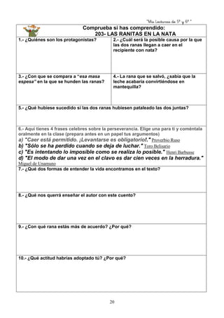“Mis Lecturas de 5º y 6º “
20
Comprueba si has comprendido:
203- LAS RANITAS EN LA NATA
1.- ¿Quiénes son los protagonistas? 2.- ¿Cuál será la posible causa por la que
las dos ranas llegan a caer en el
recipiente con nata?
3.- ¿Con que se compara a “esa masa
espesa” en la que se hunden las ranas?
4.- La rana que se salvó, ¿sabía que la
leche acabaría convirtiéndose en
mantequilla?
5.- ¿Qué hubiese sucedido si las dos ranas hubiesen pataleado las dos juntas?
6.- Aquí tienes 4 frases celebres sobre la perseverancia. Elige una para ti y coméntala
oralmente en la clase (prepara antes en un papel tus argumentos)
a) "Caer está permitido. ¡Levantarse es obligatorio!." Proverbio Ruso
b) "Sólo se ha perdido cuando se deja de luchar." Toro Belisario
c) "Es intentando lo imposible como se realiza lo posible." Henri Barbusse
d) "El modo de dar una vez en el clavo es dar cien veces en la herradura."
Miguel de Unamuno
7.- ¿Qué dos formas de entender la vida encontramos en el texto?
8.- ¿Qué nos querrá enseñar el autor con este cuento?
9.- ¿Con qué rana estás más de acuerdo? ¿Por qué?
10.- ¿Qué actitud habrías adoptado tú? ¿Por qué?
 