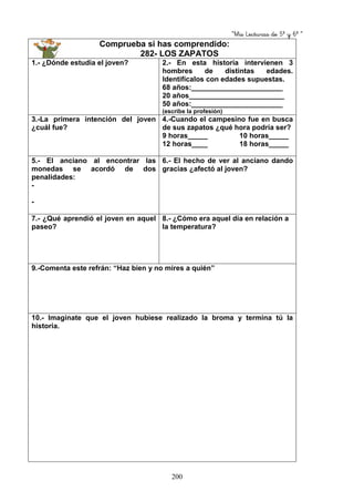 “Mis Lecturas de 5º y 6º “
200
Comprueba si has comprendido:
282- LOS ZAPATOS
1.- ¿Dónde estudia el joven? 2.- En esta historia intervienen 3
hombres de distintas edades.
Identifícalos con edades supuestas.
68 años:_______________________
20 años________________________
50 años:_______________________
(escribe la profesión)
3.-La primera intención del joven
¿cuál fue?
4.-Cuando el campesino fue en busca
de sus zapatos ¿qué hora podría ser?
9 horas_____ 10 horas_____
12 horas____ 18 horas_____
5.- El anciano al encontrar las
monedas se acordó de dos
penalidades:
-
-
6.- El hecho de ver al anciano dando
gracias ¿afectó al joven?
7.- ¿Qué aprendió el joven en aquel
paseo?
8.- ¿Cómo era aquel día en relación a
la temperatura?
9.-Comenta este refrán: “Haz bien y no mires a quién”
10.- Imagínate que el joven hubiese realizado la broma y termina tú la
historia.
 