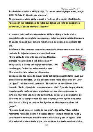 “Mis Lecturas de 5º y 6º “
202
Pasándole su bebida, Willy le dijo, “Si desea usted algo para leer, tengo
ABC, El País, El Mundo, As y Marca.”
Al comenzar el viaje, Willy le pasó a Rodrigo otro cartón plastificado,
“Éstas son las estaciones de radio que tengo y la lista de canciones
que tocan, si desea escuchar la radio”
Y como si esto no fuera demasiado, Willy le dijo que tenía el aire
acondicionado encendido y preguntó si la temperatura estaba bien para
él. Luego le avisó cuál sería la mejor ruta a su destino a esta hora del
día.
También le hizo conocer que estaría contento de conversar con él o, si
prefería, lo dejaría solo en sus meditaciones.
“Dime Willy, le pregunto asombrado Rodrigo-
siempre has atendido a tus clientes así?”
Willy sonrió a través del espejo retrovisor. “No,
no siempre. De hecho, solamente los dos
últimos años. Mis primeros cinco años
conduciendo los gasté la mayor parte del tiempo quejándome igual que
el resto de los taxistas. Un día escuché en la radio acerca del Dr. Dyer
un “gurú” del desarrollo personal. El acababa de escribir un libro
llamado “Tú lo obtendrás cuando creas en ello”. Dyer decía que si tú te
levantas en la mañana esperando tener un mal día, seguro que lo
tendrás, muy rara vez no se te cumplirá. El decía: Deja de quejarte. Sé
diferente de tu competencia. No seas un pato, sé un águila. Los patos
sólo hacen ruido y se quejan, las águilas se elevan por encima del
grupo”.
“Esto me llegó aquí, en medio de los ojos”, dijo Willy. “Dyer estaba
realmente hablando de mi. Yo estaba todo el tiempo haciendo ruido y
quejándome, entonces decidí cambiar mi actitud y ser un águila. Miré
alrededor a los otros taxis y sus conductores, los taxis estaban sucios,
 