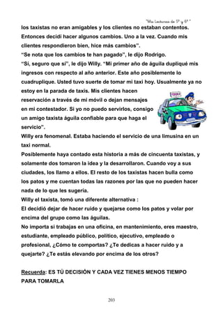 “Mis Lecturas de 5º y 6º “
203
los taxistas no eran amigables y los clientes no estaban contentos.
Entonces decidí hacer algunos cambios. Uno a la vez. Cuando mis
clientes respondieron bien, hice más cambios”.
“Se nota que los cambios te han pagado”, le dijo Rodrigo.
“Sí, seguro que sí”, le dijo Willy. “Mi primer año de águila dupliqué mis
ingresos con respecto al año anterior. Este año posiblemente lo
cuadruplique. Usted tuvo suerte de tomar mi taxi hoy. Usualmente ya no
estoy en la parada de taxis. Mis clientes hacen
reservación a través de mi móvil o dejan mensajes
en mi contestador. Si yo no puedo servirlos, consigo
un amigo taxista águila confiable para que haga el
servicio”.
Willy era fenomenal. Estaba haciendo el servicio de una limusina en un
taxi normal.
Posiblemente haya contado esta historia a más de cincuenta taxistas, y
solamente dos tomaron la idea y la desarrollaron. Cuando voy a sus
ciudades, los llamo a ellos. El resto de los taxistas hacen bulla como
los patos y me cuentan todas las razones por las que no pueden hacer
nada de lo que les sugería.
Willy el taxista, tomó una diferente alternativa :
El decidió dejar de hacer ruido y quejarse como los patos y volar por
encima del grupo como las águilas.
No importa si trabajas en una oficina, en mantenimiento, eres maestro,
estudiante, empleado público, político, ejecutivo, empleado o
profesional, ¿Cómo te comportas? ¿Te dedicas a hacer ruido y a
quejarte? ¿Te estás elevando por encima de los otros?
Recuerda: ES TÚ DECISIÓN Y CADA VEZ TIENES MENOS TIEMPO
PARA TOMARLA
 