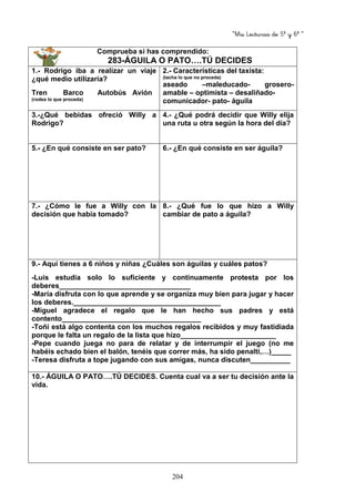 “Mis Lecturas de 5º y 6º “
204
Comprueba si has comprendido:
283-ÁGUILA O PATO….TÚ DECIDES
1.- Rodrigo iba a realizar un viaje
¿qué medio utilizaría?
Tren Barco Autobús Avión
(rodea lo que proceda)
2.- Características del taxista:
(tacha lo que no proceda)
aseado –maleducado- grosero-
amable – optimista – desaliñado-
comunicador- pato- águila
3.-¿Qué bebidas ofreció Willy a
Rodrigo?
4.- ¿Qué podrá decidir que Willy elija
una ruta u otra según la hora del día?
5.- ¿En qué consiste en ser pato? 6.- ¿En qué consiste en ser águila?
7.- ¿Cómo le fue a Willy con la
decisión que había tomado?
8.- ¿Qué fue lo que hizo a Willy
cambiar de pato a águila?
9.- Aquí tienes a 6 niños y niñas ¿Cuáles son águilas y cuáles patos?
-Luís estudia solo lo suficiente y continuamente protesta por los
deberes_________________________________
-María disfruta con lo que aprende y se organiza muy bien para jugar y hacer
los deberes._____________________________________
-Miguel agradece el regalo que le han hecho sus padres y está
contento___________________________________
-Toñi está algo contenta con los muchos regalos recibidos y muy fastidiada
porque le falta un regalo de la lista que hizo________________________
-Pepe cuando juega no para de relatar y de interrumpir el juego (no me
habéis echado bien el balón, tenéis que correr más, ha sido penalti,…)_____
-Teresa disfruta a tope jugando con sus amigas, nunca discuten__________
10.- ÁGUILA O PATO….TÚ DECIDES. Cuenta cual va a ser tu decisión ante la
vida.
 